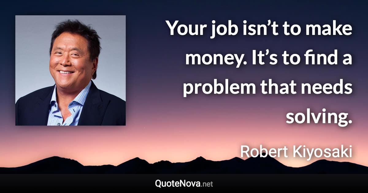Your job isn’t to make money. It’s to find a problem that needs solving. - Robert Kiyosaki quote