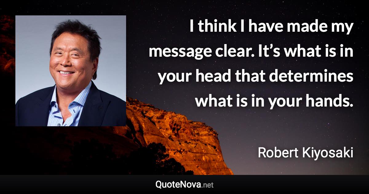 I think I have made my message clear. It’s what is in your head that determines what is in your hands. - Robert Kiyosaki quote