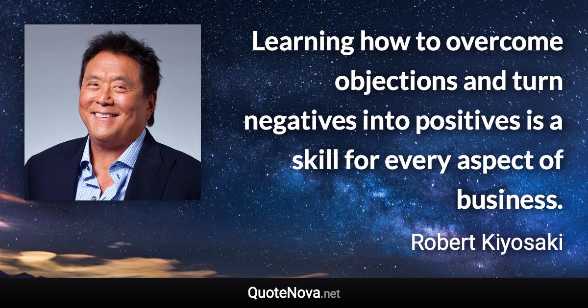 Learning how to overcome objections and turn negatives into positives is a skill for every aspect of business. - Robert Kiyosaki quote