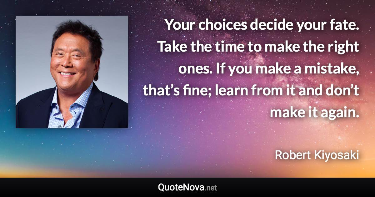 Your choices decide your fate. Take the time to make the right ones. If you make a mistake, that’s fine; learn from it and don’t make it again. - Robert Kiyosaki quote