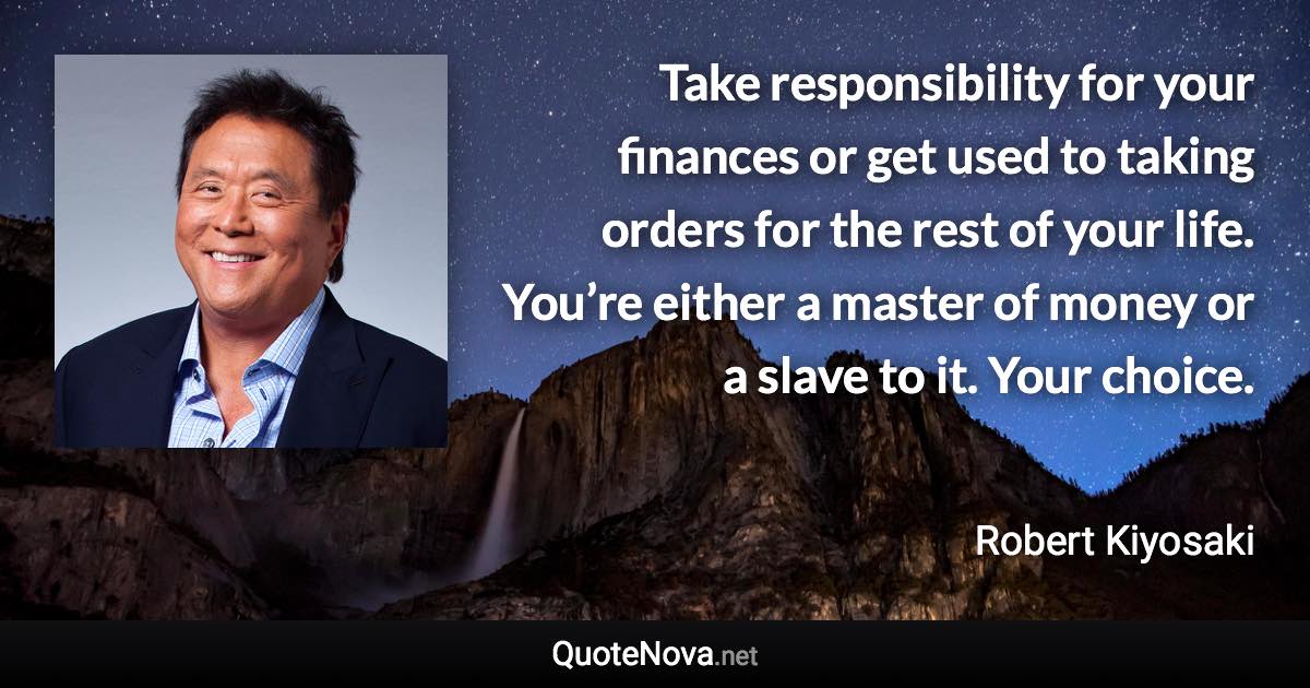 Take responsibility for your finances or get used to taking orders for the rest of your life. You’re either a master of money or a slave to it. Your choice. - Robert Kiyosaki quote