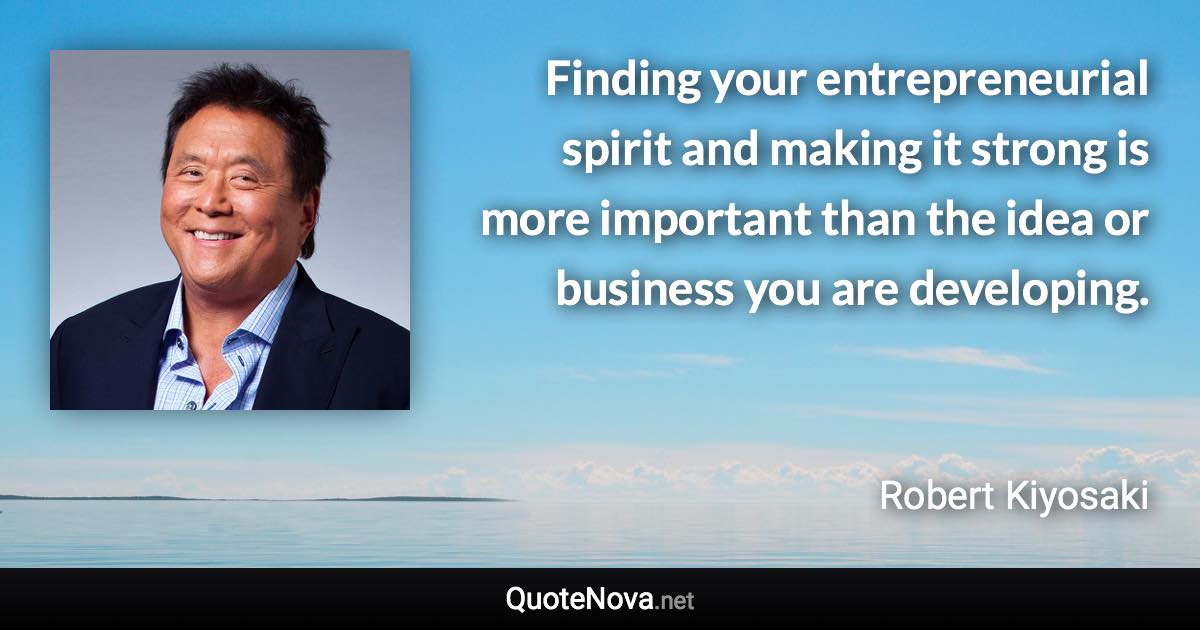 Finding your entrepreneurial spirit and making it strong is more important than the idea or business you are developing. - Robert Kiyosaki quote