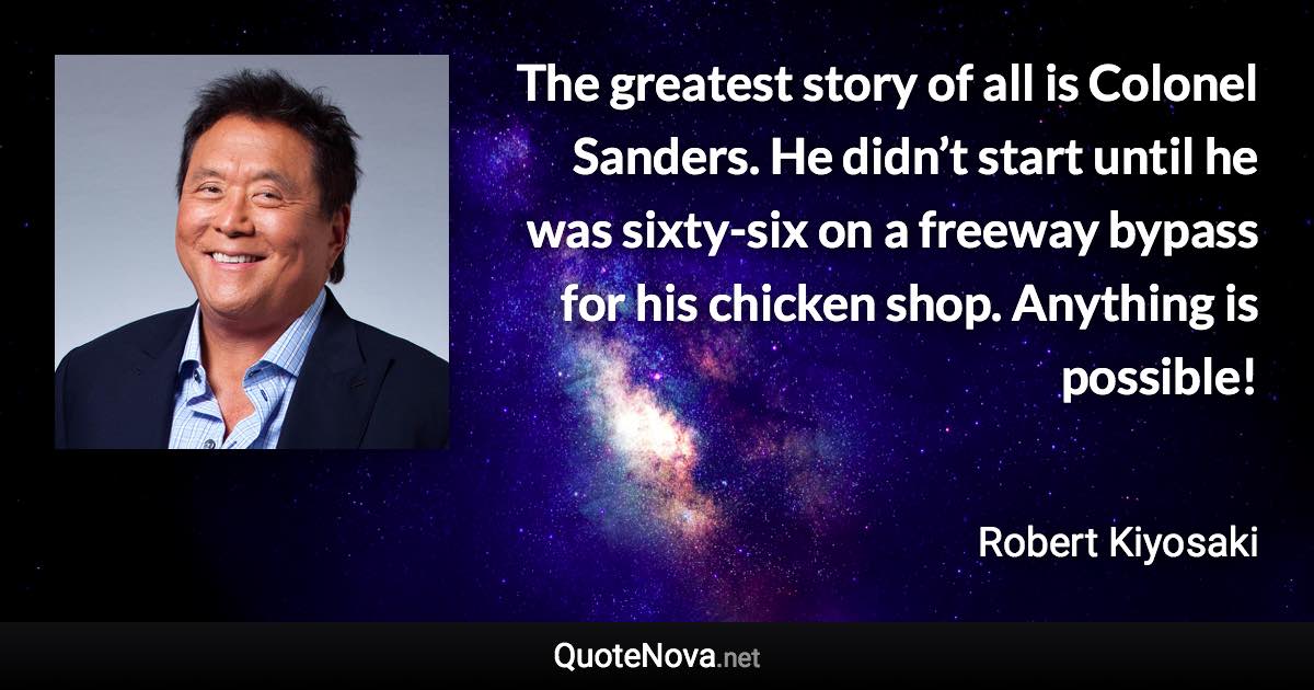 The greatest story of all is Colonel Sanders. He didn’t start until he was sixty-six on a freeway bypass for his chicken shop. Anything is possible! - Robert Kiyosaki quote