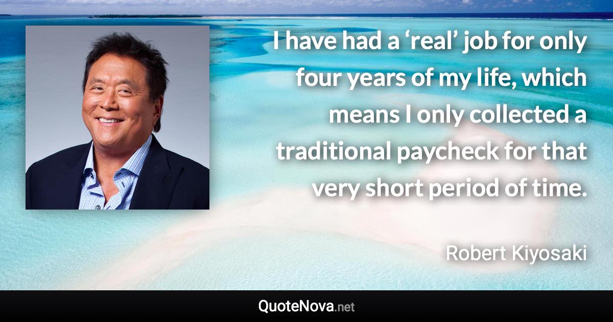 I have had a ‘real’ job for only four years of my life, which means I only collected a traditional paycheck for that very short period of time. - Robert Kiyosaki quote