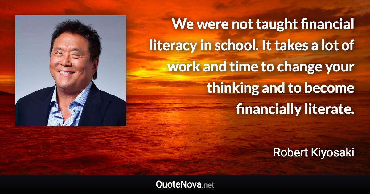 We were not taught financial literacy in school. It takes a lot of work and time to change your thinking and to become financially literate. - Robert Kiyosaki quote