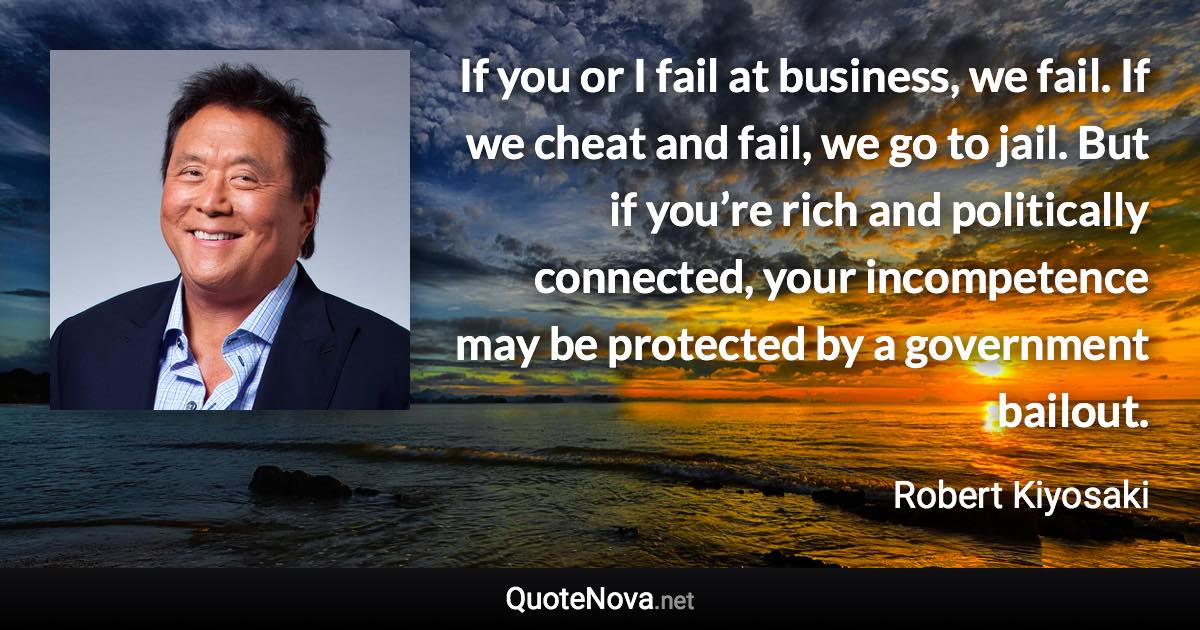 If you or I fail at business, we fail. If we cheat and fail, we go to jail. But if you’re rich and politically connected, your incompetence may be protected by a government bailout. - Robert Kiyosaki quote