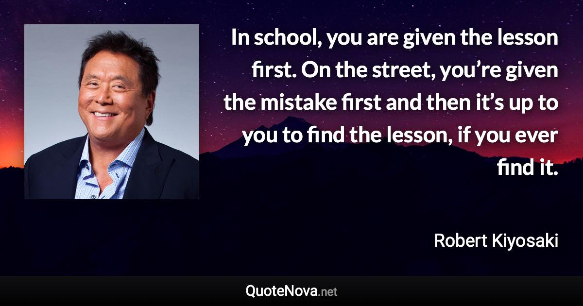In school, you are given the lesson first. On the street, you’re given the mistake first and then it’s up to you to find the lesson, if you ever find it. - Robert Kiyosaki quote