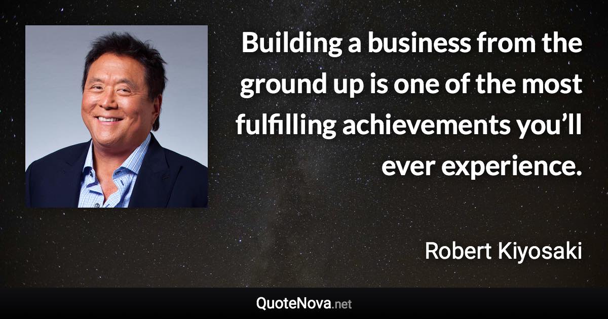 Building a business from the ground up is one of the most fulfilling achievements you’ll ever experience. - Robert Kiyosaki quote