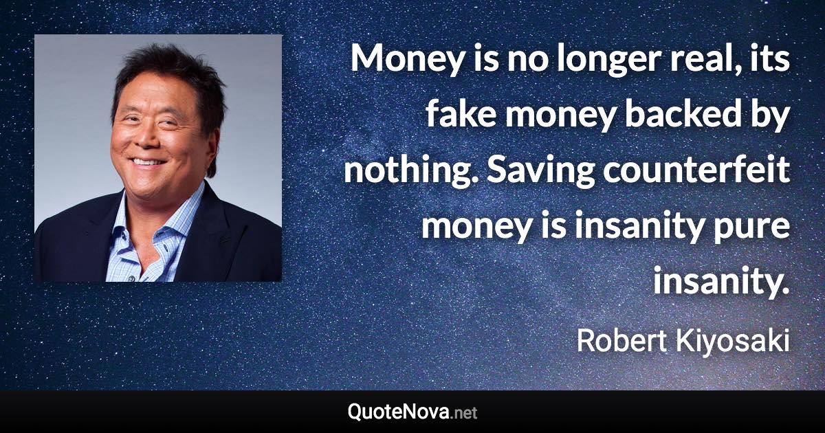 Money is no longer real, its fake money backed by nothing. Saving counterfeit money is insanity pure insanity. - Robert Kiyosaki quote