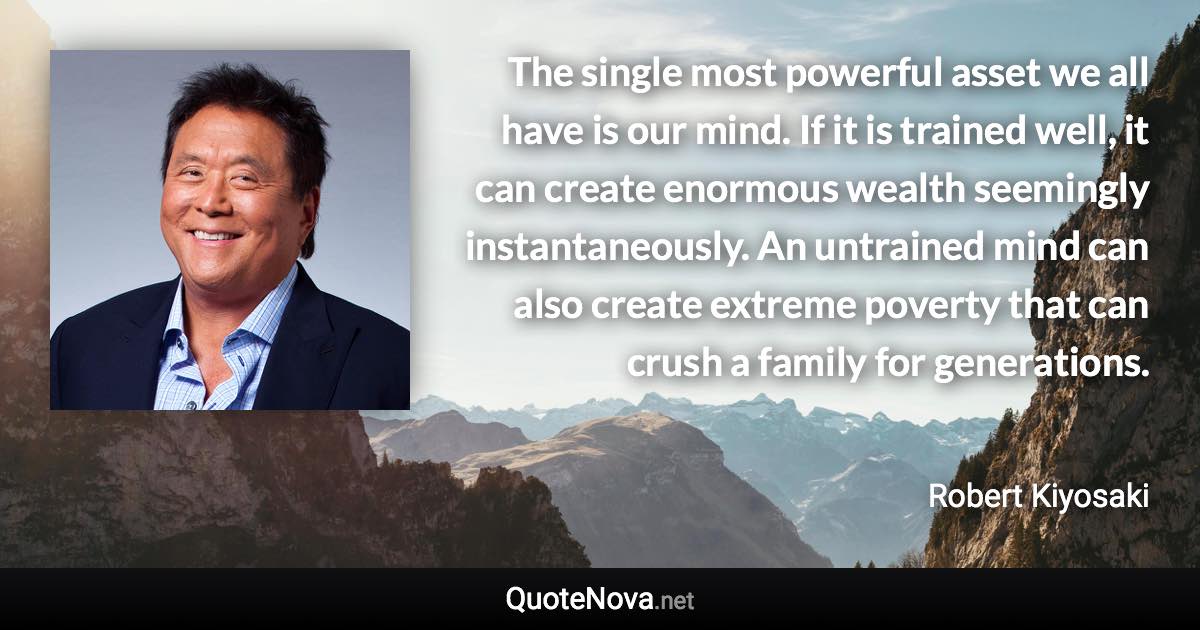 The single most powerful asset we all have is our mind. If it is trained well, it can create enormous wealth seemingly instantaneously. An untrained mind can also create extreme poverty that can crush a family for generations. - Robert Kiyosaki quote