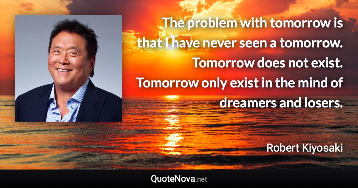 The problem with tomorrow is that I have never seen a tomorrow. Tomorrow does not exist. Tomorrow only exist in the mind of dreamers and losers. - Robert Kiyosaki quote