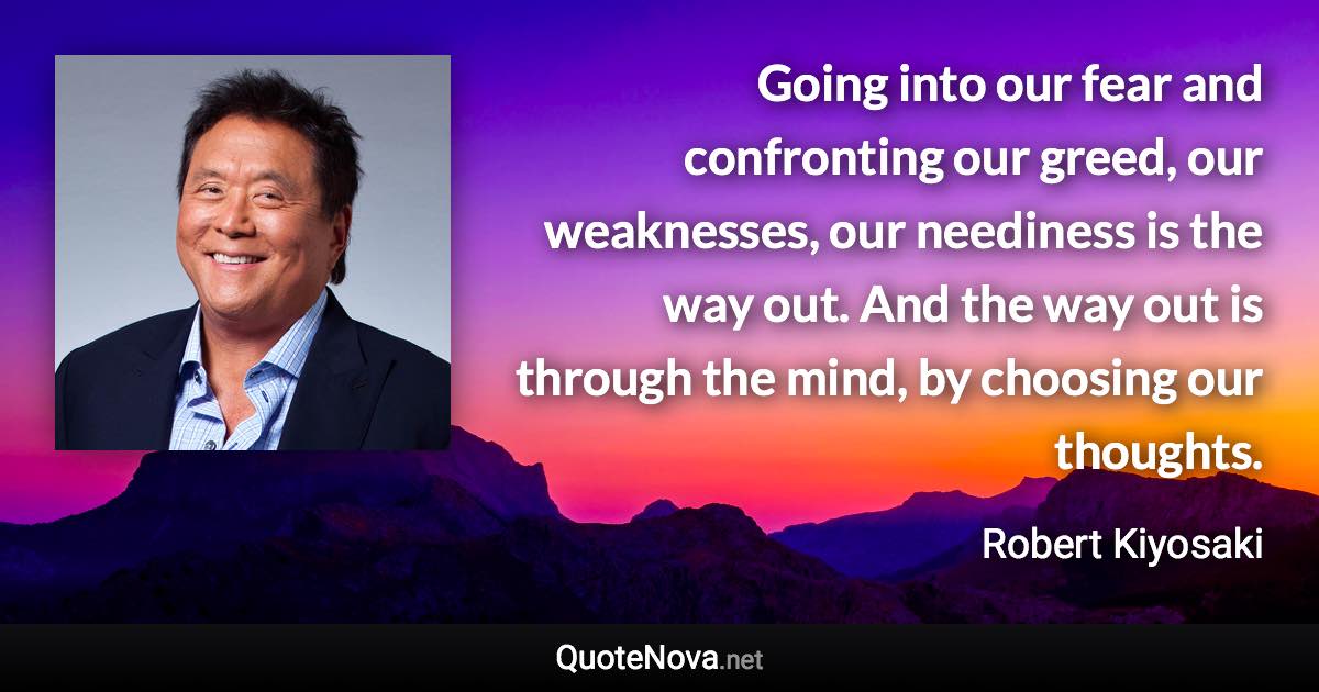 Going into our fear and confronting our greed, our weaknesses, our neediness is the way out. And the way out is through the mind, by choosing our thoughts. - Robert Kiyosaki quote
