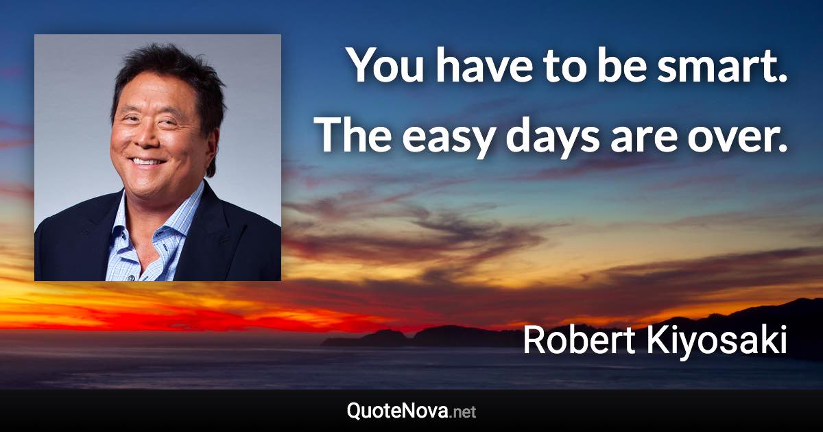 You have to be smart. The easy days are over. - Robert Kiyosaki quote