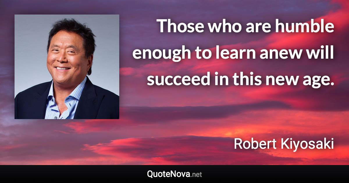 Those who are humble enough to learn anew will succeed in this new age. - Robert Kiyosaki quote