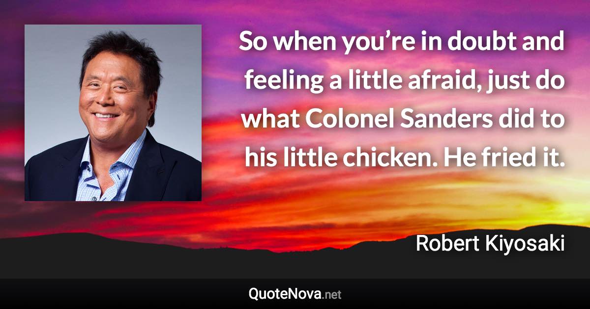 So when you’re in doubt and feeling a little afraid, just do what Colonel Sanders did to his little chicken. He fried it. - Robert Kiyosaki quote