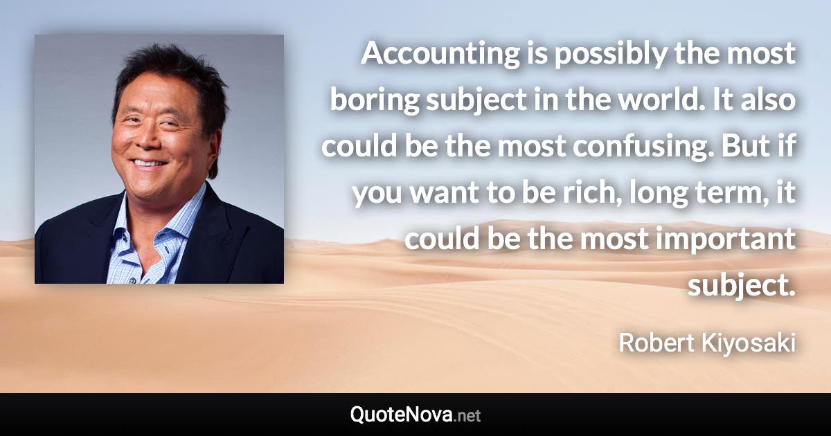 Accounting is possibly the most boring subject in the world. It also could be the most confusing. But if you want to be rich, long term, it could be the most important subject. - Robert Kiyosaki quote