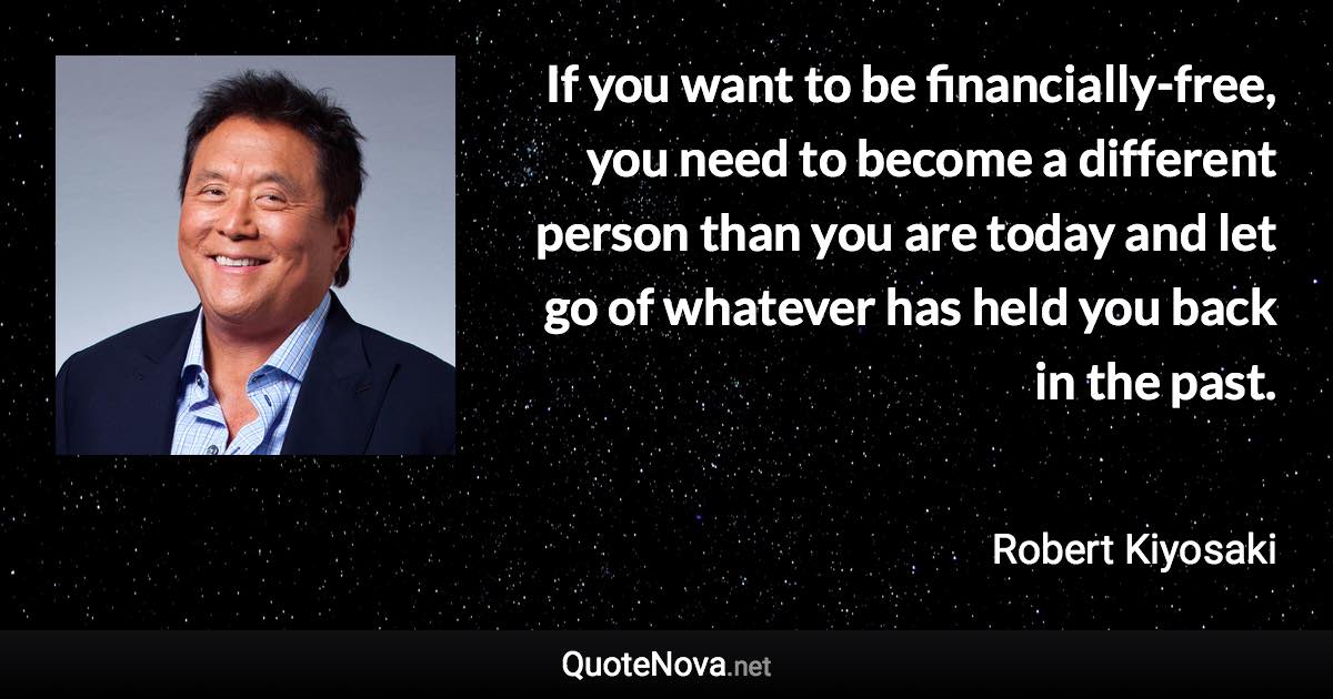 If you want to be financially-free, you need to become a different person than you are today and let go of whatever has held you back in the past. - Robert Kiyosaki quote