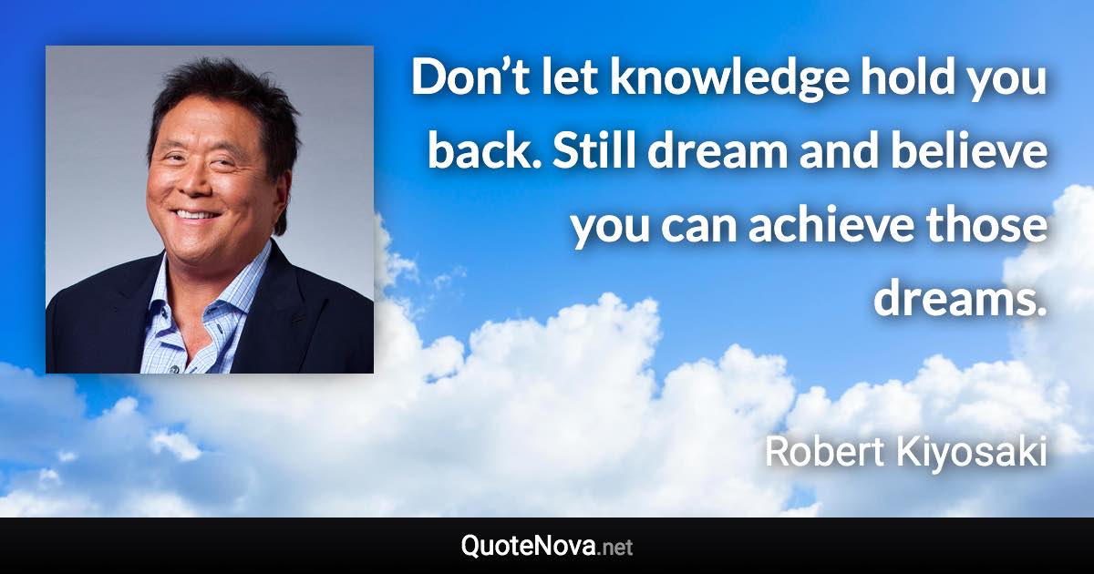 Don’t let knowledge hold you back. Still dream and believe you can achieve those dreams. - Robert Kiyosaki quote