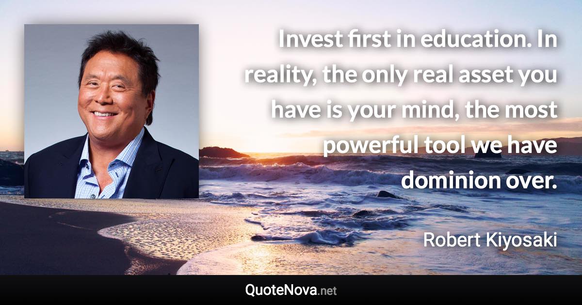 Invest first in education. In reality, the only real asset you have is your mind, the most powerful tool we have dominion over. - Robert Kiyosaki quote