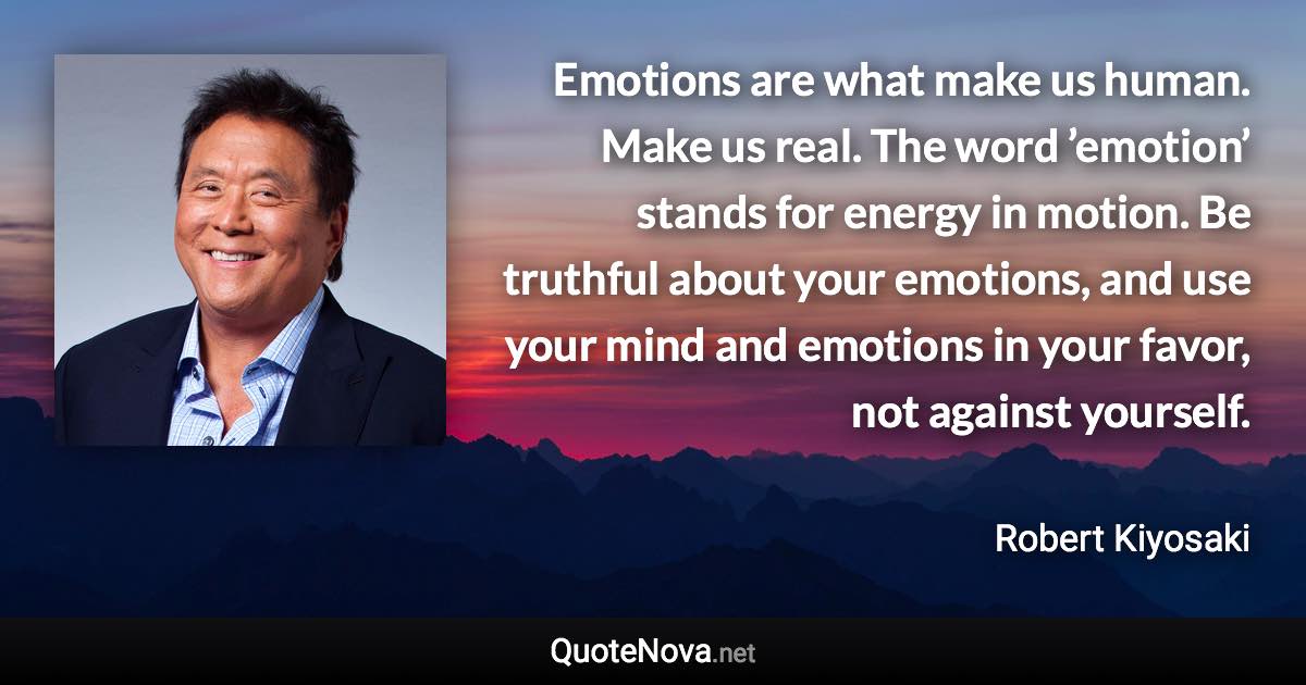 Emotions are what make us human. Make us real. The word ’emotion’ stands for energy in motion. Be truthful about your emotions, and use your mind and emotions in your favor, not against yourself. - Robert Kiyosaki quote