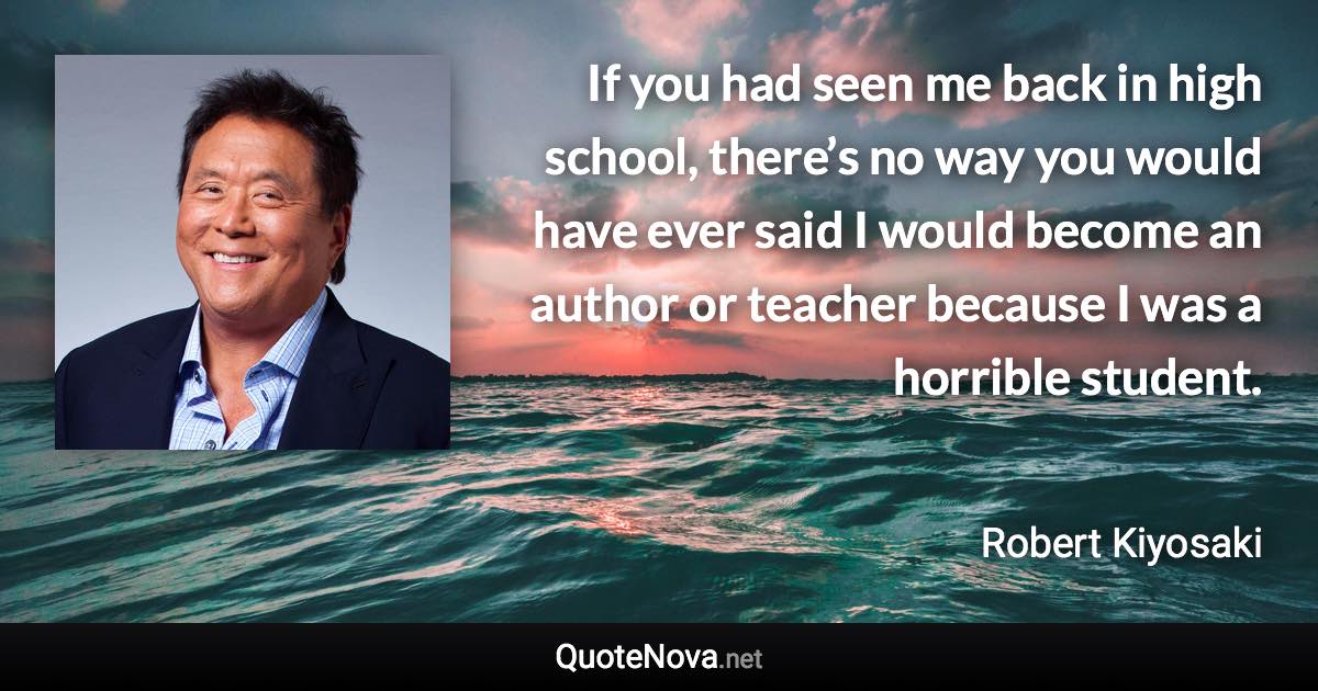 If you had seen me back in high school, there’s no way you would have ever said I would become an author or teacher because I was a horrible student. - Robert Kiyosaki quote