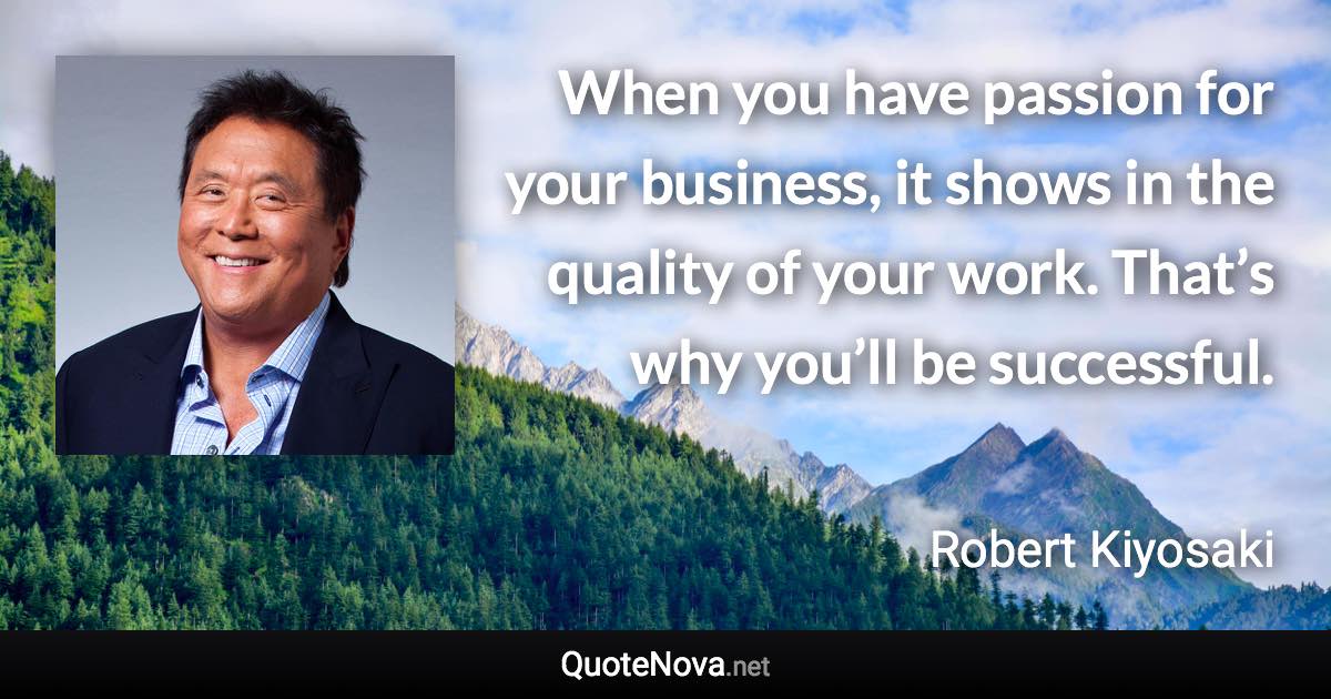 When you have passion for your business, it shows in the quality of your work. That’s why you’ll be successful. - Robert Kiyosaki quote