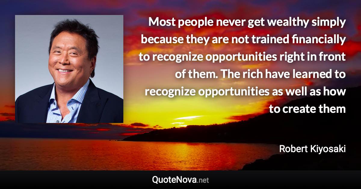 Most people never get wealthy simply because they are not trained financially to recognize opportunities right in front of them. The rich have learned to recognize opportunities as well as how to create them - Robert Kiyosaki quote