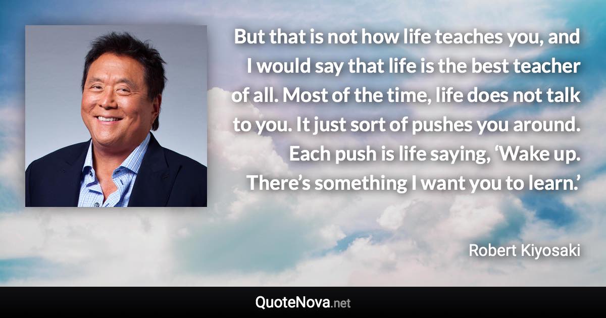 But that is not how life teaches you, and I would say that life is the best teacher of all. Most of the time, life does not talk to you. It just sort of pushes you around. Each push is life saying, ‘Wake up. There’s something I want you to learn.’ - Robert Kiyosaki quote