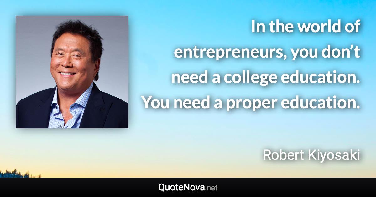 In the world of entrepreneurs, you don’t need a college education. You need a proper education. - Robert Kiyosaki quote