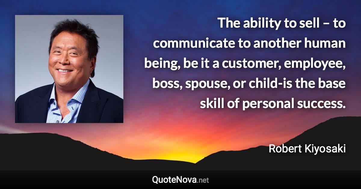 The ability to sell – to communicate to another human being, be it a customer, employee, boss, spouse, or child-is the base skill of personal success. - Robert Kiyosaki quote