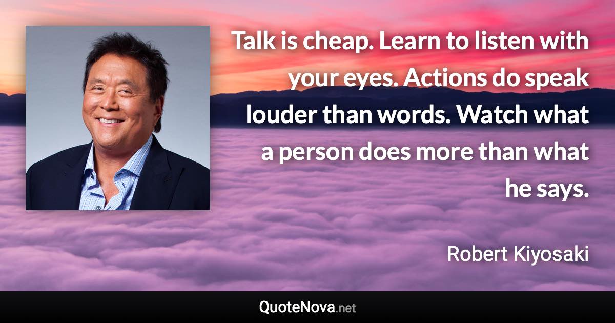 Talk is cheap. Learn to listen with your eyes. Actions do speak louder than words. Watch what a person does more than what he says. - Robert Kiyosaki quote