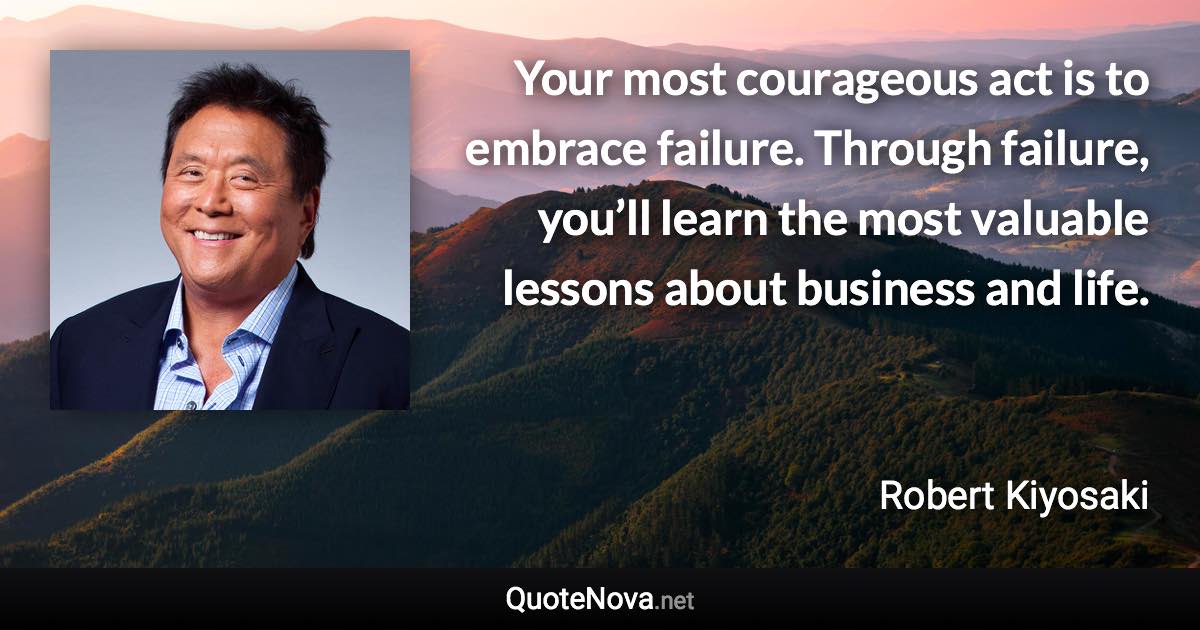 Your most courageous act is to embrace failure. Through failure, you’ll learn the most valuable lessons about business and life. - Robert Kiyosaki quote