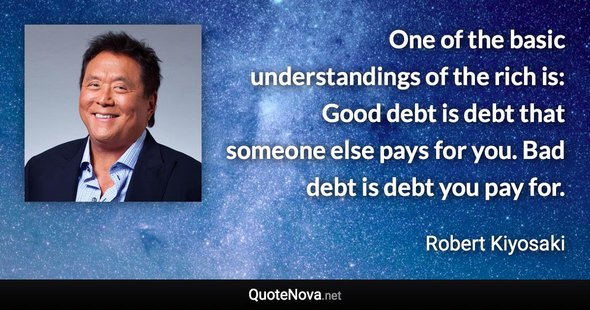 One of the basic understandings of the rich is: Good debt is debt that someone else pays for you. Bad debt is debt you pay for. - Robert Kiyosaki quote