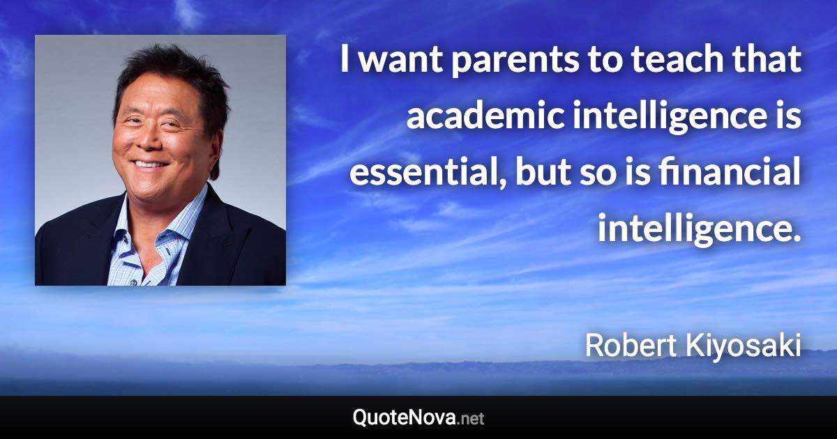 I want parents to teach that academic intelligence is essential, but so is financial intelligence. - Robert Kiyosaki quote