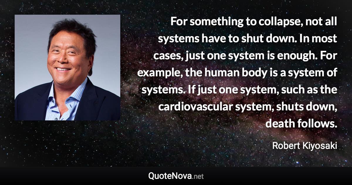 For something to collapse, not all systems have to shut down. In most cases, just one system is enough. For example, the human body is a system of systems. If just one system, such as the cardiovascular system, shuts down, death follows. - Robert Kiyosaki quote