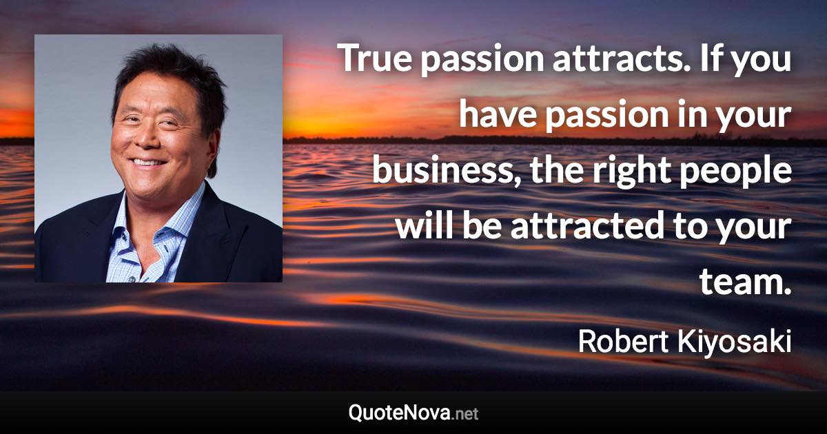 True passion attracts. If you have passion in your business, the right people will be attracted to your team. - Robert Kiyosaki quote