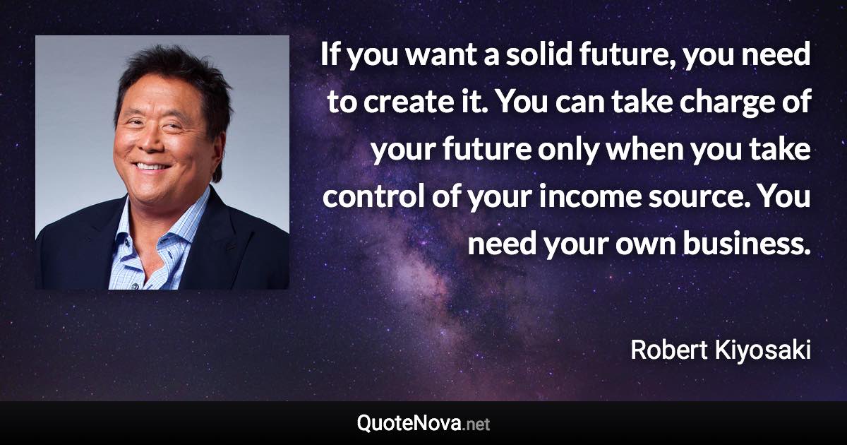 If you want a solid future, you need to create it. You can take charge of your future only when you take control of your income source. You need your own business. - Robert Kiyosaki quote