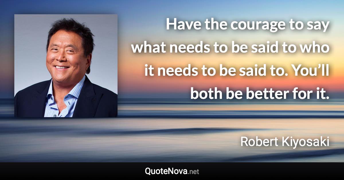 Have the courage to say what needs to be said to who it needs to be said to. You’ll both be better for it. - Robert Kiyosaki quote