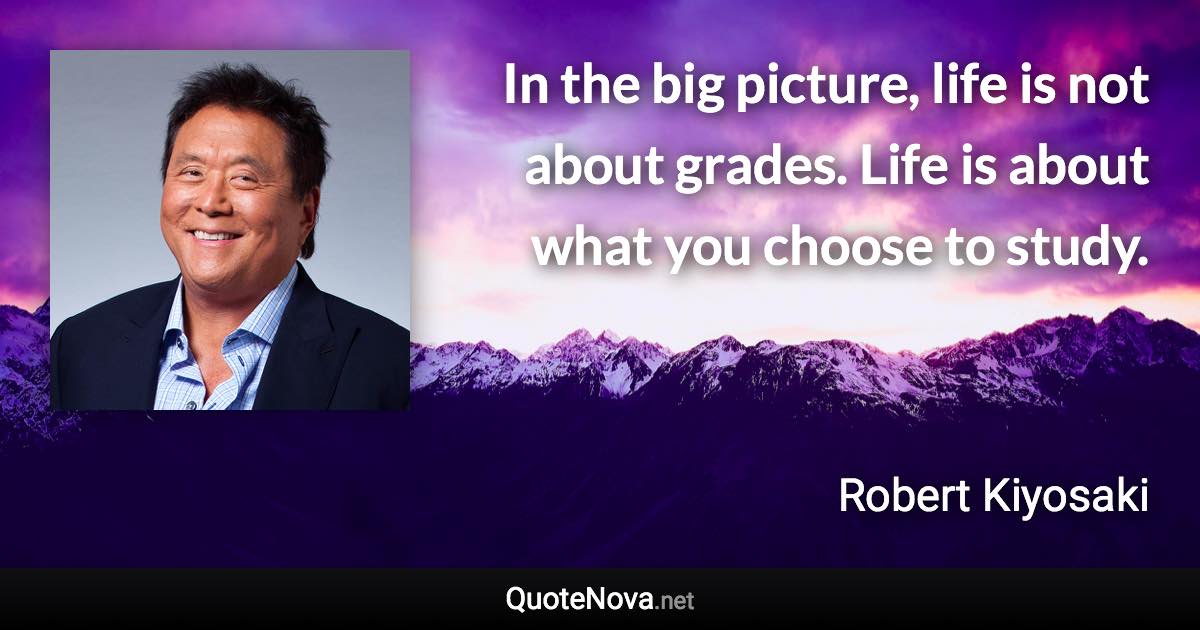 In the big picture, life is not about grades. Life is about what you choose to study. - Robert Kiyosaki quote