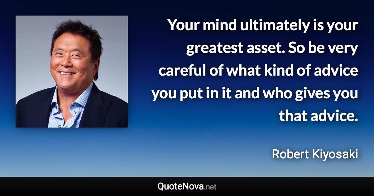 Your mind ultimately is your greatest asset. So be very careful of what kind of advice you put in it and who gives you that advice. - Robert Kiyosaki quote