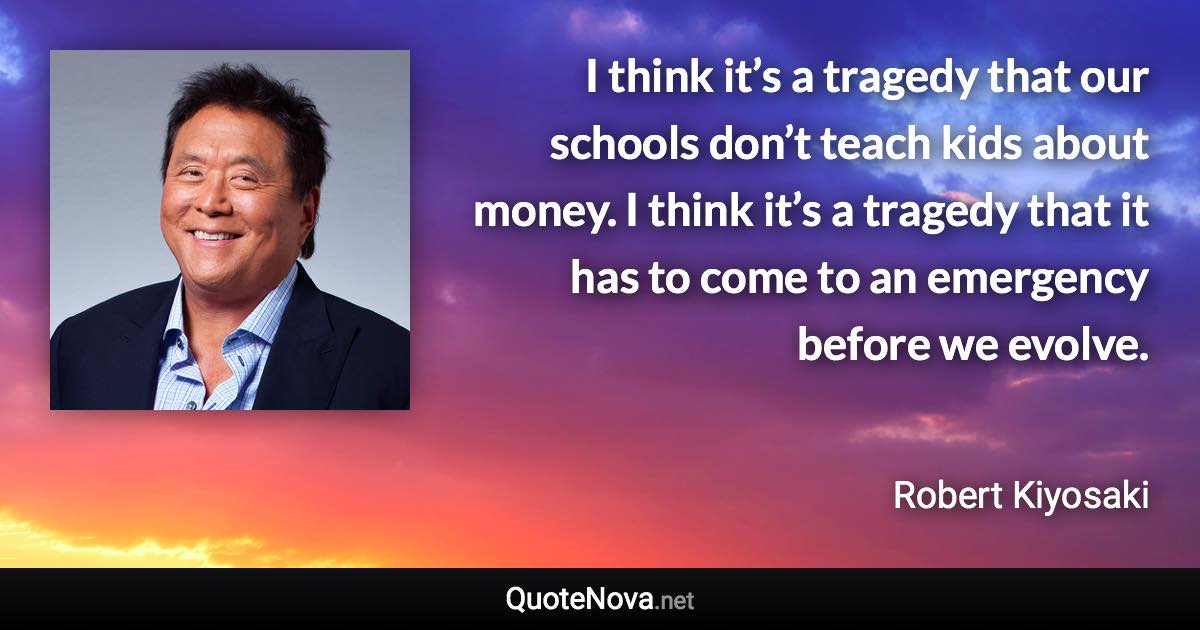 I think it’s a tragedy that our schools don’t teach kids about money. I think it’s a tragedy that it has to come to an emergency before we evolve. - Robert Kiyosaki quote