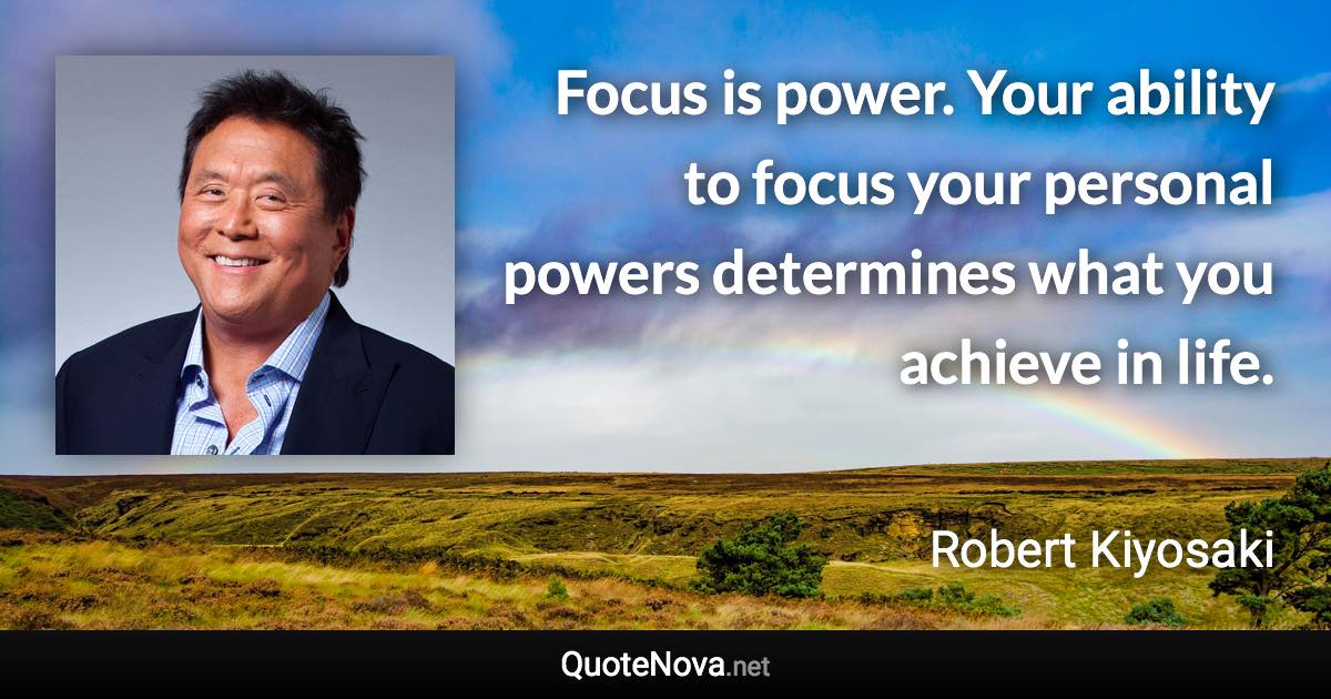 Focus is power. Your ability to focus your personal powers determines what you achieve in life. - Robert Kiyosaki quote