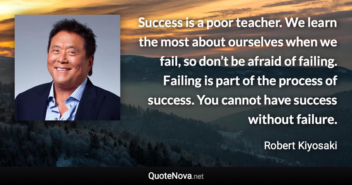 Success is a poor teacher. We learn the most about ourselves when we fail, so don’t be afraid of failing. Failing is part of the process of success. You cannot have success without failure. - Robert Kiyosaki quote