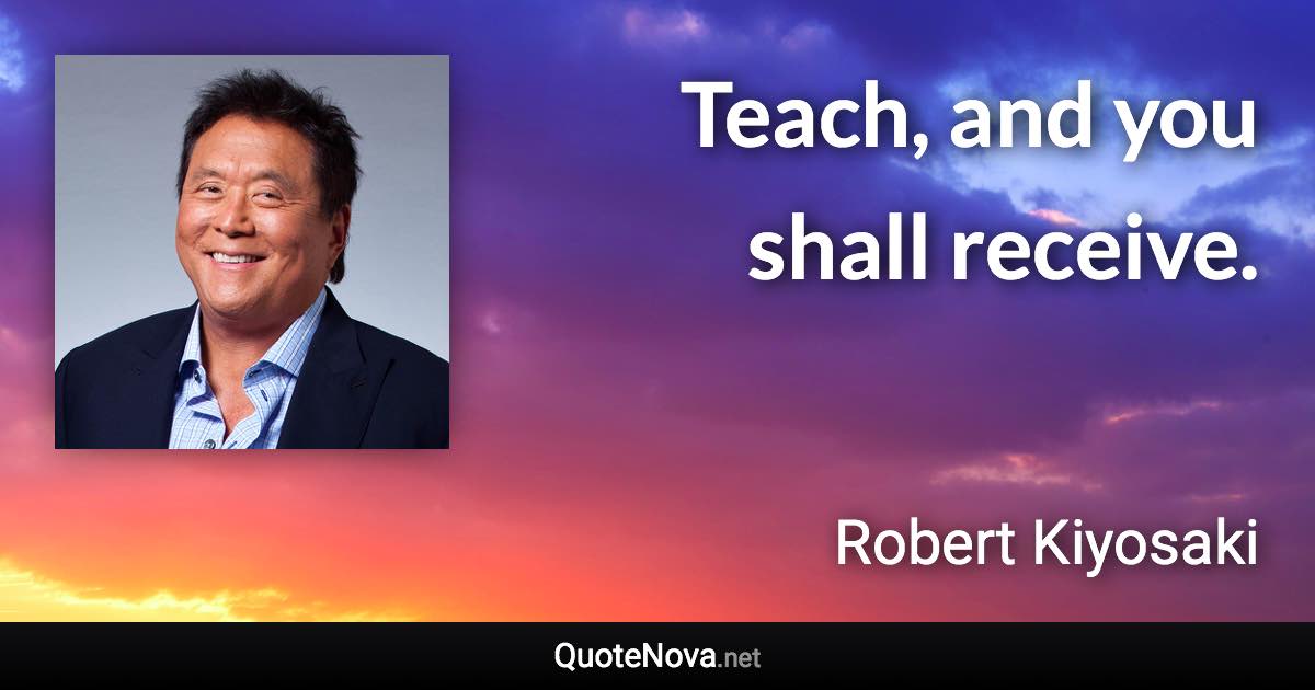 Teach, and you shall receive. - Robert Kiyosaki quote