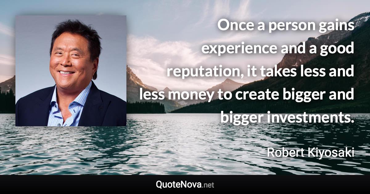 Once a person gains experience and a good reputation, it takes less and less money to create bigger and bigger investments. - Robert Kiyosaki quote