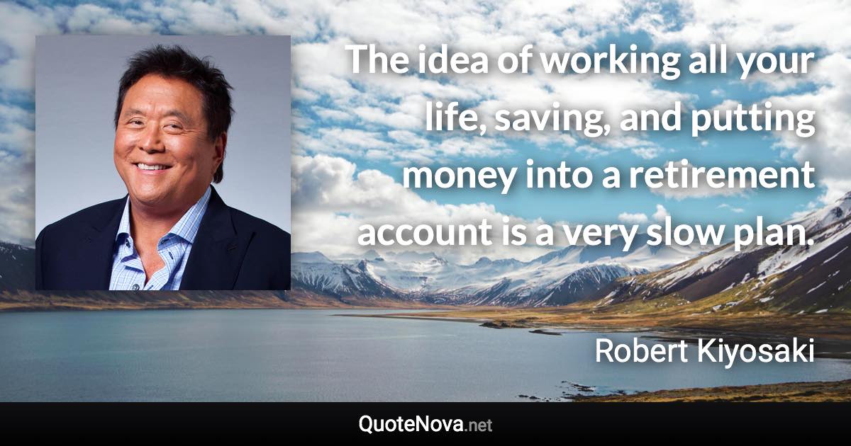 The idea of working all your life, saving, and putting money into a retirement account is a very slow plan. - Robert Kiyosaki quote