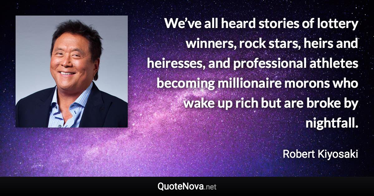 We’ve all heard stories of lottery winners, rock stars, heirs and heiresses, and professional athletes becoming millionaire morons who wake up rich but are broke by nightfall. - Robert Kiyosaki quote