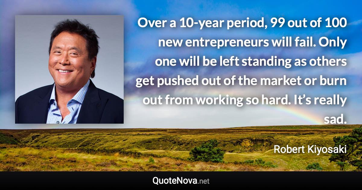 Over a 10-year period, 99 out of 100 new entrepreneurs will fail. Only one will be left standing as others get pushed out of the market or burn out from working so hard. It’s really sad. - Robert Kiyosaki quote