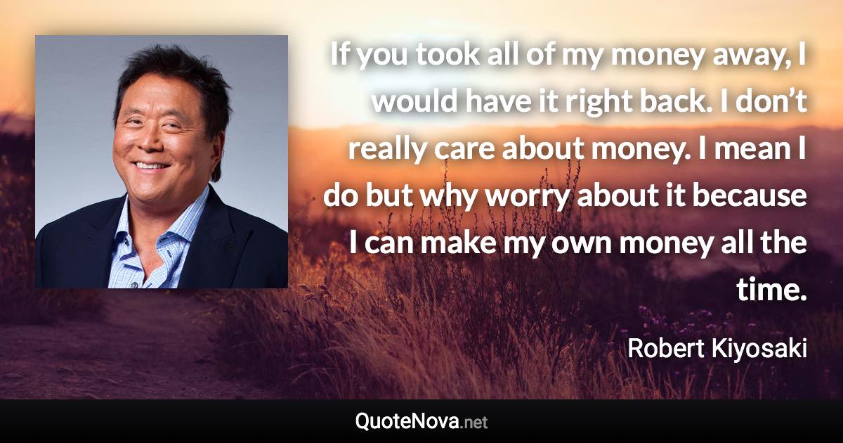 If you took all of my money away, I would have it right back. I don’t really care about money. I mean I do but why worry about it because I can make my own money all the time. - Robert Kiyosaki quote