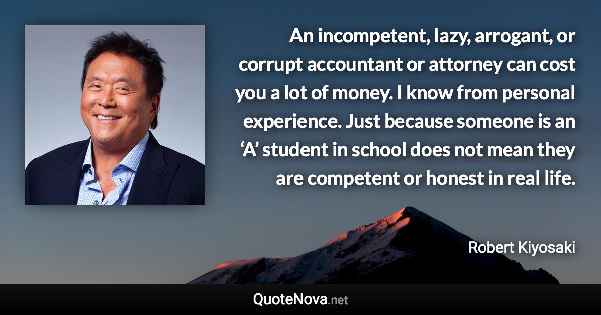 An incompetent, lazy, arrogant, or corrupt accountant or attorney can cost you a lot of money. I know from personal experience. Just because someone is an ‘A’ student in school does not mean they are competent or honest in real life. - Robert Kiyosaki quote